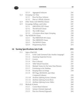 CONTENTS xiii
12.2.3 Aggregated Solutions 241
12.3 Grouping over Time 242
12.3.1 Piece-by-Piece Solution 243
12.3.2 Data as a Whole Solution 244
12.4 Other Tricks with HAVING Clauses 245
12.5 Groupings, Rollups, and Cubes 247
12.5.1 GROUPING SET Clause 247
12.5.2 The ROLLUP Clause 249
12.5.3 The CUBE Clause 249
12.5.4 A Footnote about Super Grouping 250
12.6 The WINDOW Clause 250
12.6.1 The PARTITION BY Clause 251
12.6.2 The ORDER BY Clause 252
12.6.3 The RANGE Clause 253
12.6.4 Programming Tricks 253
13 Turning Specifications into Code 255
13.1 Signs of Bad SQL 255
13.1.1 Is the Code Formatted Like Another Language? 256
13.1.2 Assuming Sequential Access 256
13.1.3 Cursors 256
13.1.4 Poor Cohesion 257
13.1.5 Table-Valued Functions 257
13.1.6 Multiple Names for the Same Data Element 258
13.1.7 Formatting in the Database 258
13.1.8 Keeping Dates in Strings 259
13.1.9 BIT Flags, BOOLEAN, and Other
Computed Columns 259
13.1.10 Attribute Splitting Across Columns 259
13.1.11 Attribute Splitting Across Rows 259
13.1.12 Attribute Splitting Across Tables 260
13.2 Methods of Attack 260
13.2.1 Cursor-Based Solution 261
13.2.2 Semiset-Oriented Approach 262
13.2.3 Pure Set-Oriented Approach 264
 