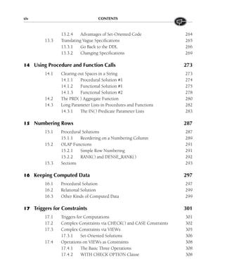 xiv CONTENTS
13.2.4 Advantages of Set-Oriented Code 264
13.3 Translating Vague Specifications 265
13.3.1 Go Back to the DDL 266
13.3.2 Changing Specifications 269
14 Using Procedure and Function Calls 273
14.1 Clearing out Spaces in a String 273
14.1.1 Procedural Solution #1 274
14.1.2 Functional Solution #1 275
14.1.3 Functional Solution #2 278
14.2 The PRD( ) Aggregate Function 280
14.3 Long Parameter Lists in Procedures and Functions 282
14.3.1 The IN() Predicate Parameter Lists 283
15 Numbering Rows 287
15.1 Procedural Solutions 287
15.1.1 Reordering on a Numbering Column 289
15.2 OLAP Functions 291
15.2.1 Simple Row Numbering 291
15.2.2 RANK() and DENSE_RANK() 292
15.3 Sections 293
16 Keeping Computed Data 297
16.1 Procedural Solution 297
16.2 Relational Solution 299
16.3 Other Kinds of Computed Data 299
17 Triggers for Constraints 301
17.1 Triggers for Computations 301
17.2 Complex Constraints via CHECK() and CASE Constraints 302
17.3 Complex Constraints via VIEWs 305
17.3.1 Set-Oriented Solutions 306
17.4 Operations on VIEWs as Constraints 308
17.4.1 The Basic Three Operations 308
17.4.2 WITH CHECK OPTION Clause 308
 