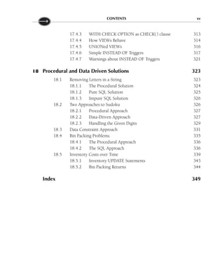 CONTENTS xv
17.4.3 WITH CHECK OPTION as CHECK() clause 313
17.4.4 How VIEWs Behave 314
17.4.5 UNIONed VIEWs 316
17.4.6 Simple INSTEAD OF Triggers 317
17.4.7 Warnings about INSTEAD OF Triggers 321
18 Procedural and Data Driven Solutions 323
18.1 Removing Letters in a String 323
18.1.1 The Procedural Solution 324
18.1.2 Pure SQL Solution 325
18.1.3 Impure SQL Solution 326
18.2 Two Approaches to Sudoku 326
18.2.1 Procedural Approach 327
18.2.2 Data-Driven Approach 327
18.2.3 Handling the Given Digits 329
18.3 Data Constraint Approach 331
18.4 Bin Packing Problems 335
18.4.1 The Procedural Approach 336
18.4.2 The SQL Approach 336
18.5 Inventory Costs over Time 339
18.5.1 Inventory UPDATE Statements 343
18.5.2 Bin Packing Returns 344
Index 349
 