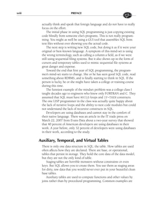 actually think and speak that foreign language and do not have to really
focus on the effort.
The initial phase in using SQL programming is just copying existing
code blindly from someone else’s programs. This is not really program-
ming. You might as well be using a GUI tool that assembles SQL from
text files without ever showing you the actual code.
The next step is writing new SQL code, but doing it as if it were your
original or best-known language. A symptom of this mind-set is using
the wrong terminology, such as calling a column a field, as if we were
still using sequential filing systems. But it also shows up in the form of
cursors and temporary tables used to mimic sequential file systems at
great danger and expense.
Toward the end that first year of SQL programming, the program-
mer’s mind-set starts to change. She or he has seen good SQL code, read
something about RDBMS, and is finally starting to think in SQL. If the
person is lucky, he or she might have taken a college or training course
during this time.
The funniest example of the mindset problem was a college class I
taught decades ago to engineers who knew only FORTRAN and C. They
assumed that SQL must have WHILE-loops and IF-THEN constructs.
The one LISP programmer in the class was actually quite happy about
the lack of iterative loops and the ability to nest code modules but could
not understand the lack of recursive constructs in SQL.
Developers are using databases and cannot stay in the comfort of
their native language. There was an article in the IT trade press on
March 22, 2007 from Evans Data about a two-year survey that showed
that 40 percent of American developers are using databases in their
work. A year before, only 32 percent of developers were using databases
in their work, according to the study.
Auxiliary, Temporal, and Virtual Tables
There is only one data structure in SQL: the table. How tables are used
often affects how they are declared. There are base, or operational,
tables that persist in storage. They hold the core data of the data model,
but they are not the only kind of table.
Staging tables are horrible monsters without constraints or even
keys. But SQL allows you to create them. You use them as staging areas
for dirty, raw data that you would never ever put in your beautiful clean
base tables.
Auxiliary tables are used to compute functions and other values by
joins rather than by procedural programming. Common examples are
xviii PREFACE
 
