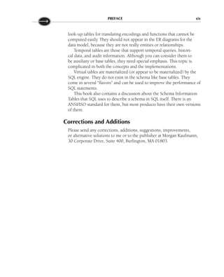 look-up tables for translating encodings and functions that cannot be
computed easily. They should not appear in the ER diagrams for the
data model, because they are not really entities or relationships.
Temporal tables are those that support temporal queries, histori-
cal data, and audit information. Although you can consider them to
be auxiliary or base tables, they need special emphasis. This topic is
complicated in both the concepts and the implementations.
Virtual tables are materialized (or appear to be materialized) by the
SQL engine. They do not exist in the schema like base tables. They
come in several “flavors” and can be used to improve the performance of
SQL statements.
This book also contains a discussion about the Schema Information
Tables that SQL uses to describe a schema in SQL itself. There is an
ANSI/ISO standard for them, but most products have their own versions
of them.
Corrections and Additions
Please send any corrections, additions, suggestions, improvements,
or alternative solutions to me or to the publisher at Morgan Kaufmann,
30 Corporate Drive, Suite 400, Burlington, MA 01803.
PREFACE xix
 