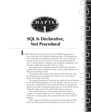 IN THE PREFACE I told a short story about FORTRAN programmers
who could only solve problems using loops and a LISP programmer
who could only solve problems recursively. This is not uncommon
because we love the tools we know. Let me tell a joke instead of a
story: A mathematician, a physicist, and a database programmer were
all given a rubber ball and told to find the volume.
The mathematician carefully measured the diameter and either
evaluated the volume of sphere formula or used a triple integral if the
ball was not perfectly round.
The physicist filled a beaker with water, put the ball in the water,
and measured the total displacement. He does not care about the
details of the shape of the ball.
The database programmer looked up the model and serial numbers
in his rubber ball manufacturer’s on-line database. He does not care
about the actual ball. But he has information about the tolerances to
which it was made, the expected shape and size, and a bunch of other
things that apply to the entire rubber ball production process.
The moral of the story is: The mathematician knows how to
compute. The physicist knows how to measure. The database guy
knows how to look up data. Each person grabs his tools to solve the
problem.
Now change the problem to an inventory of thousands of rubber
balls. The mathematician and the physicist are stuck with a lot of
C H A P T E R
1
SQL Is Declarative,
Not Procedural
 