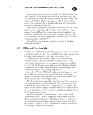 4 CHAPTER 1: SQL IS DECLARATIVE, NOT PROCEDURAL
One of the questions was how we should put OO features into the
working model of the next version of the SQL standard, which was
known as SQL3 internally. His answer was that Bell Labs, with all their
talent, had tried four different approaches to this problem and they
came to the conclusion that it should not be done. OO was great for
programming but deadly for data.
I have watched people try to force OO models into SQL, and it falls
apart in about a year. Every typo becomes a new attribute or class,
queries that would have been so easy in a relational model are now
multitable monster outer joins, redundancy grows at an exponential
rates, constraints are virtually impossible to write so you can kiss data
integrity goodbye, and so forth.
With all these programming models, why should we not have
different data models?
1.2 Different Data Models
Consider the humble punch card. Punch cards had been used in France
to control textile looms since the early 1700s; the method was perfected
by Joseph Marie Jacquard in 1801 with his Jacquard loom.
Flash forward to the year 1890, when a man named Herman
Hollerith invented a punch card and tabulating machines for that
year’s United States Census. His census project was so successful that
Mr. Hollerith left the government and started the Tabulating Machine
Company in 1896. After a series of mergers and name changes, this
company became IBM. You might have heard of it.
Up to the 1970s, the “IBM card” and related machinery was every-
where. The most common card was the IBM 5081, and that part
number became the common term for it—even across vendors! The
punch card was data processing back then.
The physical characteristics of the card determined how we stored
and processed data for decades afterwards. The card was the size of
an 1887 United States dollar bill (3.25 inches by 7.375 inches). The
reason for that size was simple; when Hollerith worked on the Census,
he could get drawers to store the decks of cards from the Department of
the Treasury across the street.
The cards had a grid of 80 columns of 12 rows, which could
accommodate holes. This was for physical reasons again. But once
the 80-column convention was established, it stuck. The early video
terminals that replaced the key punch machines used screens with
80 columns of text and 24 or 25 rows—that is, two punch cards high
and possibly a line for error messages.
 