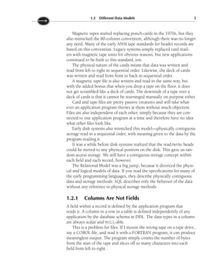Magnetic tapes started replacing punch cards in the 1970s, but they
also mimicked the 80-column convention, although there was no longer
any need. Many of the early ANSI tape standards for header records are
based on this convention. Legacy systems simply replaced card read-
ers with magnetic tape units for obvious reasons, but new applications
continued to be built to this standard, too.
The physical nature of the cards meant that data was written and
read from left to right in sequential order. Likewise, the deck of cards
was written and read from front to back in sequential order.
A magnetic tape file is also written and read in the same way, but
with the added bonus that when you drop a tape on the floor, it does
not get scrambled like a deck of cards. The downside of a tape over a
deck of cards is that it cannot be rearranged manually on purpose either.
Card and tape files are pretty passive creatures and will take what-
ever an application program throws at them without much objection.
Files are also independent of each other, simply because they are con-
nected to one application program at a time and therefore have no idea
what other files look like.
Early disk systems also mimicked this model—physically contiguous
storage read in a sequential order, with meaning given to the data by the
program reading it.
It was a while before disk systems realized that the read/write heads
could be moved to any physical position on the disk. This gave us ran-
dom access storage. We still have a contiguous storage concept within
each field and each record, however.
The Relational Model was a big jump, because it divorced the physi-
cal and logical models of data. If you read the specifications for many of
the early programming languages, they describe physically contiguous
data and storage methods. SQL describes only the behavior of the data
without any reference to physical storage methods.
1.2.1 Columns Are Not Fields
A field within a record is defined by the application program that
reads it. A column in a row in a table is defined independently of any
application by the database schema in DDL. The data types in a column
are always scalar and NULL-able.
This is a problem for files. If I mount the wrong tape on a tape drive,
say a COBOL file, and read it with a FORTRAN program, it can produce
meaningless output. The program simply counts the number of bytes
from the start of the tape and slices off so many characters into each
field from left to right.
1.2 Different Data Models 5
 