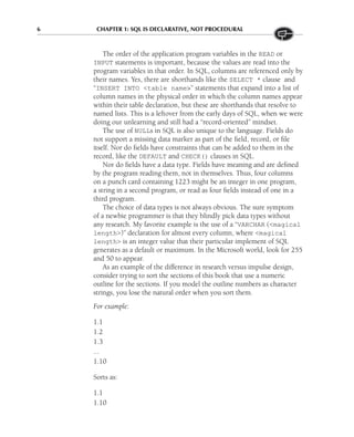 6 CHAPTER 1: SQL IS DECLARATIVE, NOT PROCEDURAL
The order of the application program variables in the READ or
INPUT statements is important, because the values are read into the
program variables in that order. In SQL, columns are referenced only by
their names. Yes, there are shorthands like the SELECT * clause and
“INSERT INTO <table name>” statements that expand into a list of
column names in the physical order in which the column names appear
within their table declaration, but these are shorthands that resolve to
named lists. This is a leftover from the early days of SQL, when we were
doing our unlearning and still had a “record-oriented” mindset.
The use of NULLs in SQL is also unique to the language. Fields do
not support a missing data marker as part of the field, record, or file
itself. Nor do fields have constraints that can be added to them in the
record, like the DEFAULT and CHECK() clauses in SQL.
Nor do fields have a data type. Fields have meaning and are defined
by the program reading them, not in themselves. Thus, four columns
on a punch card containing 1223 might be an integer in one program,
a string in a second program, or read as four fields instead of one in a
third program.
The choice of data types is not always obvious. The sure symptom
of a newbie programmer is that they blindly pick data types without
any research. My favorite example is the use of a “VARCHAR (<magical
length>)” declaration for almost every column, where <magical
length> is an integer value that their particular implement of SQL
generates as a default or maximum. In the Microsoft world, look for 255
and 50 to appear.
As an example of the difference in research versus impulse design,
consider trying to sort the sections of this book that use a numeric
outline for the sections. If you model the outline numbers as character
strings, you lose the natural order when you sort them.
For example:
1.1
1.2
1.3
...
1.10
Sorts as:
1.1
1.10
 