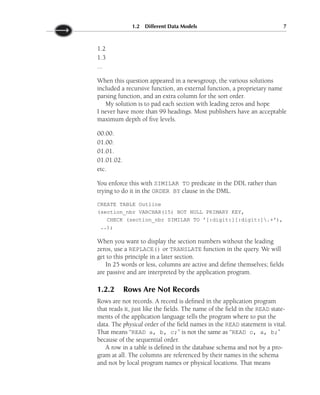 1.2
1.3
...
When this question appeared in a newsgroup, the various solutions
included a recursive function, an external function, a proprietary name
parsing function, and an extra column for the sort order.
My solution is to pad each section with leading zeros and hope
I never have more than 99 headings. Most publishers have an acceptable
maximum depth of five levels.
00.00.
01.00.
01.01.
01.01.02.
etc.
You enforce this with SIMILAR TO predicate in the DDL rather than
trying to do it in the ORDER BY clause in the DML.
CREATE TABLE Outline
(section_nbr VARCHAR(15) NOT NULL PRIMARY KEY,
CHECK (section_nbr SIMILAR TO '[:digit:][:digit:].+'),
..);
When you want to display the section numbers without the leading
zeros, use a REPLACE() or TRANSLATE function in the query. We will
get to this principle in a later section.
In 25 words or less, columns are active and define themselves; fields
are passive and are interpreted by the application program.
1.2.2 Rows Are Not Records
Rows are not records. A record is defined in the application program
that reads it, just like the fields. The name of the field in the READ state-
ments of the application language tells the program where to put the
data. The physical order of the field names in the READ statement is vital.
That means “READ a, b, c;” is not the same as “READ c, a, b;”
because of the sequential order.
A row in a table is defined in the database schema and not by a pro-
gram at all. The columns are referenced by their names in the schema
and not by local program names or physical locations. That means
1.2 Different Data Models 7
 