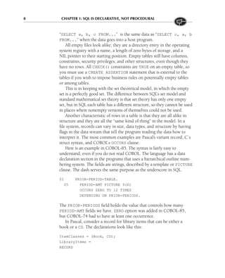 8 CHAPTER 1: SQL IS DECLARATIVE, NOT PROCEDURAL
“SELECT a, b, c FROM...” is the same data as “SELECT c, a, b
FROM...” when the data goes into a host program.
All empty files look alike; they are a directory entry in the operating
system registry with a name, a length of zero bytes of storage, and a
NIL pointer to their starting position. Empty tables still have columns,
constraints, security privileges, and other structures, even though they
have no rows. All CHECK() constraints are TRUE on an empty table, so
you must use a CREATE ASSERTION statement that is external to the
tables if you wish to impose business rules on potentially empty tables
or among tables.
This is in keeping with the set theoretical model, in which the empty
set is a perfectly good set. The difference between SQL’s set model and
standard mathematical set theory is that set theory has only one empty
set, but in SQL each table has a different structure, so they cannot be used
in places where nonempty versions of themselves could not be used.
Another characteristic of rows in a table is that they are all alike in
structure and they are all the “same kind of thing” in the model. In a
file system, records can vary in size, data types, and structure by having
flags in the data stream that tell the program reading the data how to
interpret it. The most common examples are Pascal’s variant record, C’s
struct syntax, and COBOL’s OCCURS clause.
Here is an example in COBOL-85. The syntax is fairly easy to
understand, even if you do not read COBOL. The language has a data
declaration section in the programs that uses a hierarchical outline num-
bering system. The fields are strings, described by a template or PICTURE
clause. The dash serves the same purpose as the underscore in SQL.
01 PRIOR-PERIOD-TABLE.
05 PERIOD-AMT PICTURE 9(6)
OCCURS ZERO TO 12 TIMES
DEPENDING ON PRIOR-PERIODS.
The PRIOR-PERIODS field holds the value that controls how many
PERIOD-AMT fields we have. ZERO option was added in COBOL-85,
but COBOL-74 had to have at least one occurrence.
In Pascal, consider a record for library items that can be either a
book or a CD. The declarations look like this:
ItemClasses = (Book, CD);
LibraryItems =
RECORD
 