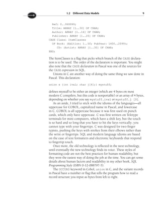 Ref: 0..999999;
Title: ARRAY [1..30] OF CHAR;
Author: ARRAY [1..16] OF CHAR;
Publisher: ARRAY [1..20] OF CHAR;
CASE Class: ItemClasses
OF Book: (Edition: 1..50; PubYear: 1400..2099);
CD: (Artist: ARRAY [1..30] OF CHAR;
END;
The ItemClasses is a flag that picks which branch of the CASE declara-
tion is to be used. The order of the declaration is important. You might
also note that the CASE declaration in Pascal was one of the sources for
the CASE expression in SQL.
Unions in C are another way of doing the same thing we saw done in
Pascal. This declaration:
union x {int ival; char j[4];} mystuff;
defines mystuff to be either an integer (which are 4 bytes on most
modern C compilers, but this code is nonportable) or an array of 4 bytes,
depending on whether you say mystuff.ival or mystuff.j [0].
As an aside, I tried to stick with the idioms of the languages—all
uppercase for COBOL, capitalized name in Pascal, and lowercase
in C. COBOL is all uppercase because it was first used on punch
cards, which only have uppercase. C was first written on Teletype
terminals for mini computers, which have a shift key, but the touch
is so hard and so long that you have to hit the keys vertically; you
cannot type with your fingertips. C was designed for two-finger
typists, pushing the keys with strokes from their elbows rather than
the wrist or fingertips. SQL and modern language idioms are based
on the ease of text formatters and electronic keyboards that respond
to fingertip touch.
Once more, the old technology is reflected in the next technology,
until eventually the new technology finds its voice. These styles of
formatting code are not the best practices for human readability, but
they were the easiest way of doing the job at the time. You can get some
details about human factors and readability in my other book, SQL
Programming Style (ISBN 0-12-088797-5).
The OCCURS keyword in Cobol, union in C, and the variant records
in Pascal have a number or flag that tells the program how to read a
record structure you input as bytes from left to right.
1.2 Different Data Models 9
 