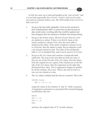 10 CHAPTER 1: SQL IS DECLARATIVE, NOT PROCEDURAL
In SQL the entire row is read and handled as the “unit of work,” and
it is not read sequentially. You UPDATE, INSERT, and DELETE entire
rows and not columns within a row. The ANSI model of an UPDATE is
that it acts as if
1. You go to the base table (updatable VIEWs are first resolved to
their underlying base table). It cannot have an alias because an
alias would create a working table that would be updated and
then disappear after the statement is finished, thus doing nothing.
2. You go to the WHERE clause. All rows (if any!) that test TRUE
are marked as a subset. If there is no WHERE clause or the
search condition is always TRUE, then the entire table is
marked as the subset. If the search condition is always FALSE
or UNKNOWN, then the subset is empty. But an emptyset is still
a set and gets treated as such. The name of this set/pseudo-
table is OLD in Standard SQL, and it can be used in TRIGGERs.
3. You go to the SET clause and construct a set/pseudo-table
called NEW. The rows in the NEW table are built two ways: if
they are not on the left side of the SET clause, then the values
from the original row are copied; if the columns are on the left
side of the SET clause, then the expression on the right side
determined their value. This is supposed to happen in parallel
for all the columns, all at once. That is, the unit of work is a
row, not one column at a time.
4. The OLD subset is deleted and the NEW set is inserted. This is why
UPDATE Foobar
SET a = b, b = a;
swaps the values in the columns “a” and “b,” while a sequence
of assignment statements in a procedural file–oriented language
would behave like this:
BEGIN
SET a = b;
SET b = a;
END;
and leave the original value of “b” in both columns.
 