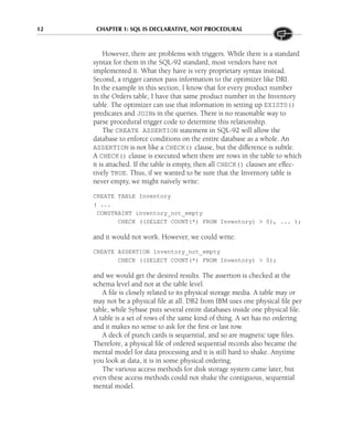 12 CHAPTER 1: SQL IS DECLARATIVE, NOT PROCEDURAL
However, there are problems with triggers. While there is a standard
syntax for them in the SQL-92 standard, most vendors have not
implemented it. What they have is very proprietary syntax instead.
Second, a trigger cannot pass information to the optimizer like DRI.
In the example in this section, I know that for every product number
in the Orders table, I have that same product number in the Inventory
table. The optimizer can use that information in setting up EXISTS()
predicates and JOINs in the queries. There is no reasonable way to
parse procedural trigger code to determine this relationship.
The CREATE ASSERTION statement in SQL-92 will allow the
database to enforce conditions on the entire database as a whole. An
ASSERTION is not like a CHECK() clause, but the difference is subtle.
A CHECK() clause is executed when there are rows in the table to which
it is attached. If the table is empty, then all CHECK() clauses are effec-
tively TRUE. Thus, if we wanted to be sure that the Inventory table is
never empty, we might naively write:
CREATE TABLE Inventory
( ...
CONSTRAINT inventory_not_empty
CHECK ((SELECT COUNT(*) FROM Inventory) > 0), ... );
and it would not work. However, we could write:
CREATE ASSERTION Inventory_not_empty
CHECK ((SELECT COUNT(*) FROM Inventory) > 0);
and we would get the desired results. The assertion is checked at the
schema level and not at the table level.
A file is closely related to its physical storage media. A table may or
may not be a physical file at all. DB2 from IBM uses one physical file per
table, while Sybase puts several entire databases inside one physical file.
A table is a set of rows of the same kind of thing. A set has no ordering
and it makes no sense to ask for the first or last row.
A deck of punch cards is sequential, and so are magnetic tape files.
Therefore, a physical file of ordered sequential records also became the
mental model for data processing and it is still hard to shake. Anytime
you look at data, it is in some physical ordering.
The various access methods for disk storage system came later, but
even these access methods could not shake the contiguous, sequential
mental model.
 