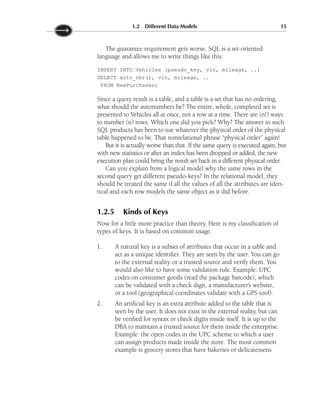 The guarantee requirement gets worse. SQL is a set-oriented
language and allows me to write things like this:
INSERT INTO Vehicles (pseudo_key, vin, mileage, ..)
SELECT auto_nbr(), vin, mileage, ..
FROM NewPurchases;
Since a query result is a table, and a table is a set that has no ordering,
what should the autonumbers be? The entire, whole, completed set is
presented to Vehicles all at once, not a row at a time. There are (n!) ways
to number (n) rows. Which one did you pick? Why? The answer in such
SQL products has been to use whatever the physical order of the physical
table happened to be. That nonrelational phrase “physical order” again!
But it is actually worse than that. If the same query is executed again, but
with new statistics or after an index has been dropped or added, the new
execution plan could bring the result set back in a different physical order.
Can you explain from a logical model why the same rows in the
second query get different pseudo-keys? In the relational model, they
should be treated the same if all the values of all the attributes are iden-
tical and each row models the same object as it did before.
1.2.5 Kinds of Keys
Now for a little more practice than theory. Here is my classification of
types of keys. It is based on common usage.
1. A natural key is a subset of attributes that occur in a table and
act as a unique identifier. They are seen by the user. You can go
to the external reality or a trusted source and verify them. You
would also like to have some validation rule. Example: UPC
codes on consumer goods (read the package barcode), which
can be validated with a check digit, a manufacturer’s website,
or a tool (geographical coordinates validate with a GPS tool).
2. An artificial key is an extra attribute added to the table that is
seen by the user. It does not exist in the external reality, but can
be verified for syntax or check digits inside itself. It is up to the
DBA to maintain a trusted source for them inside the enterprise.
Example: the open codes in the UPC scheme to which a user
can assign products made inside the store. The most common
example is grocery stores that have bakeries or delicatessens
1.2 Different Data Models 15
 