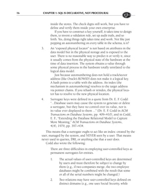 16 CHAPTER 1: SQL IS DECLARATIVE, NOT PROCEDURAL
inside the stores. The check digits still work, but you have to
define and verify them inside your own enterprise.
If you have to construct a key yourself, it takes time to design
them, to invent a validation rule, set up audit trails, and so
forth. Yes, doing things right takes time and work. Not like just
popping an autonumbering on every table in the schema, is it?
3. An “exposed physical locator” is not based on attributes in the
data model but in the physical storage and is exposed to the
user. There is no reasonable way to predict it or verify it, since
it usually comes from the physical state of the hardware at the
time of data insertion. The system obtains a value through
some physical process in the hardware totally unrelated to the
logical data model.
Just because autonumbering does not hold a track/sector
address (like Oracle’s ROWID) does not make it a logical key.
A hash points to a table with the address. An index (the
mechanism in autonumbering) resolves to the target address
via pointer chains. If you rehash or reindex, the physical loca-
tor has to resolve to the new physical location.
4. Surrogate keys were defined in a quote from Dr. E. F
. Codd:
“...Database users may cause the system to generate or delete
a surrogate, but they have no control over its value, nor is
its value ever displayed to them ...” (Dr. E. F
. Codd in ACM
Transactions on Database Systems, pp. 409–410), and in Codd,
E. F
., “Extending the Database Relational Model to Capture
More Meaning,” ACM Transactions on Database Systems,
4(4), 1979, pp. 397–434.
This means that a surrogate ought to act like an index: created by the
user, managed by the system, and NEVER seen by a user. That means
never used in queries, DRI, or anything else that a user does.
Codd also wrote the following:
There are three difficulties in employing user-controlled keys as
permanent surrogates for entities.
1. The actual values of user-controlled keys are determined
by users and must therefore be subject to change by
them (e.g., if two companies merge, the two employee
databases might be combined with the result that some
or all of the serial numbers might be changed.)
2. Two relations may have user-controlled keys defined on
distinct domains (e.g., one uses Social Security, while
 