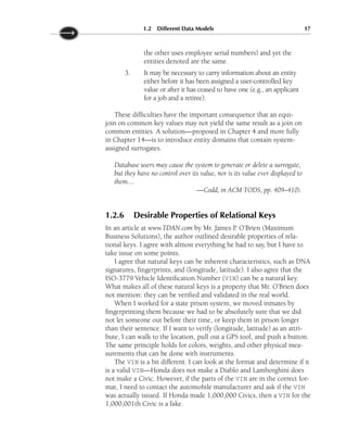 the other uses employee serial numbers) and yet the
entities denoted are the same.
3. It may be necessary to carry information about an entity
either before it has been assigned a user-controlled key
value or after it has ceased to have one (e.g., an applicant
for a job and a retiree).
These difficulties have the important consequence that an equi-
join on common key values may not yield the same result as a join on
common entities. A solution—proposed in Chapter 4 and more fully
in Chapter 14—is to introduce entity domains that contain system-
assigned surrogates.
Database users may cause the system to generate or delete a surrogate,
but they have no control over its value, nor is its value ever displayed to
them....
—Codd, in ACM TODS, pp. 409–410).
1.2.6 Desirable Properties of Relational Keys
In an article at www.TDAN.com by Mr. James P. O’Brien (Maximum
Business Solutions), the author outlined desirable properties of rela-
tional keys. I agree with almost everything he had to say, but I have to
take issue on some points.
I agree that natural keys can be inherent characteristics, such as DNA
signatures, fingerprints, and (longitude, latitude). I also agree that the
ISO-3779 Vehicle Identification Number (VIN) can be a natural key.
What makes all of these natural keys is a property that Mr. O’Brien does
not mention: they can be verified and validated in the real world.
When I worked for a state prison system, we moved inmates by
fingerprinting them because we had to be absolutely sure that we did
not let someone out before their time, or keep them in prison longer
than their sentence. If I want to verify (longitude, latitude) as an attri-
bute, I can walk to the location, pull out a GPS tool, and push a button.
The same principle holds for colors, weights, and other physical mea-
surements that can be done with instruments.
The VIN is a bit different. I can look at the format and determine if it
is a valid VIN—Honda does not make a Diablo and Lamborghini does
not make a Civic. However, if the parts of the VIN are in the correct for-
mat, I need to contact the automobile manufacturer and ask if the VIN
was actually issued. If Honda made 1,000,000 Civics, then a VIN for the
1,000,001th Civic is a fake.
1.2 Different Data Models 17
 