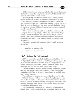 18 CHAPTER 1: SQL IS DECLARATIVE, NOT PROCEDURAL
Validate internally, and verify externally. But this leads to the concept
of a “trusted source” that can give us verification. And that leads to the
question, “How trusted?” is my source.
My local grocery story believes that the check I cash is good and
that the address on the check and driver’s license number are correct.
If I produced a license with a picture of Britney Spears that did not
match the name on the check, they would question it. But as long as the
photo ID looks good and has a bald white male who looks like “Ming
the Merciless” from the old Flash Gordon comic strips on it, they will
probably cash the check.
When I travel to certain countries, I need a birth certificate and
a passport. This is a higher degree of trust. For some security things
I need to provide fingerprints. For some medical things, I need to
provide DNA—that is probably the highest degree of trust, since in
theory you could make a clone from my sample, á la many science
fiction stories.
The points I want to challenge in Mr. O’Brien’s article are that a
natural key
1. Must have an invariant value
2. Must have an invariant format
1.2.7 Unique But Not Invariant
In 2007, the retail industry in the United States switched from the
10-digit UPC barcode on products to the 13-digit EAN system, and the
International Standard Book Number (ISBN) is falling under the same
scheme. Clearly, this violates Mr. O’Brien’s condition. But the retail
industry is still alive and well in the United States. Why?
The most important property of a key is that it must ensure unique-
ness. But that uniqueness does not have to be eternal. Nor does the
format have to be fixed for all time. It simply has to be verifiable at the
time I ask my question.
The retail industry has assured that the old and the new barcodes
will identify the same products by a carefully planned migration path.
This is what allowed us to change the values and the formats of one of
the most common identifiers on earth. The migration path started with
changing the length of the old UPC code columns from 10 to 13 and
padding them with leftmost zeros.
In a well-designed RDBMS product, referenced keys are easy to
change. Thus, I might have an Inventory table that is referenced in the
 