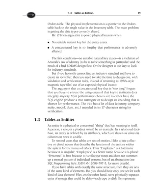 Orders table. The physical implementation is a pointer in the Orders
table back to the single value in the Inventory table. The main problem
is getting the data types correctly altered.
Mr. O’Brien argues for exposed physical locators when
No suitable natural key for the entity exists.
A concatenated key is so lengthy that performance is adversely
affected.
The first condition—no suitable natural key exists—is a violation of
Aristotle’s law of identity (to be is to be something in particular) and the
result of a bad RDBMS design flaw. Or the designer is too lazy to look
for industry standards.
But if you honestly cannot find an industry standard and have to
create an identifier, then you need to take the time to design one, with
validation and verification rules, instead of returning to 1950s-style
magnetic tape files’ use of an exposed physical locator.
The argument that a concatenated key that is “too long” forgets
that you have to ensure the uniqueness of that key to maintain data
integrity anyway. Your performance choices are to either have the
SQL engine produce a true surrogate or to design an encoding that is
shorter for performance. The VIN has a lot of data (country, company,
make, model, plant, etc.) encoded in its 17-character string for
verification.
1.3 Tables as Entities
An entity is a physical or conceptual “thing” that has meaning in itself.
A person, a sale, or a product would be an example. In a relational data-
base, an entity is defined by its attributes, which are shown as values in
columns in rows in a table.
To remind users that tables are sets of entities, I like to use collec-
tive or plural nouns that describe the function of the entities within
the system for the names of tables. Thus “Employee” is a bad name
because it is singular; “Employees” is a better name because it is plural;
“Personnel” is best because it is collective noun and does not summon
up a mental picture of individual persons, but of an abstraction (see
SQL Programming Style, ISBN: 0-12088-797-5, for more details).
If you have tables with exactly the same structure, then they are sets
of the same kind of elements. But you should have only one set for each
kind of data element! Files, on the other hand, were physically separate
units of storage that could be alike—each tape or disk file represents
■
■
1.3 Tables as Entities 19
 