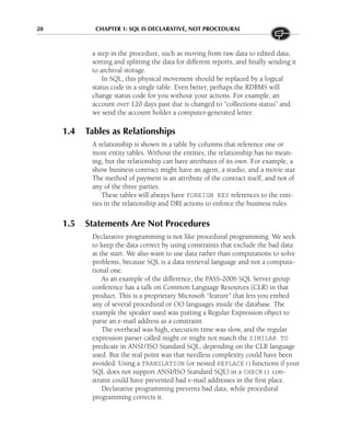 20 CHAPTER 1: SQL IS DECLARATIVE, NOT PROCEDURAL
a step in the procedure, such as moving from raw data to edited data,
sorting and splitting the data for different reports, and finally sending it
to archival storage.
In SQL, this physical movement should be replaced by a logical
status code in a single table. Even better, perhaps the RDBMS will
change status code for you without your actions. For example, an
account over 120 days past due is changed to “collections status” and
we send the account holder a computer-generated letter.
1.4 Tables as Relationships
A relationship is shown in a table by columns that reference one or
more entity tables. Without the entities, the relationship has no mean-
ing, but the relationship can have attributes of its own. For example, a
show business contract might have an agent, a studio, and a movie star.
The method of payment is an attribute of the contract itself, and not of
any of the three parties.
These tables will always have FOREIGN KEY references to the enti-
ties in the relationship and DRI actions to enforce the business rules.
1.5 Statements Are Not Procedures
Declarative programming is not like procedural programming. We seek
to keep the data correct by using constraints that exclude the bad data
at the start. We also want to use data rather than computations to solve
problems, because SQL is a data retrieval language and not a computa-
tional one.
As an example of the difference, the PASS-2006 SQL Server group
conference has a talk on Common Language Resources (CLR) in that
product. This is a proprietary Microsoft “feature” that lets you embed
any of several procedural or OO languages inside the database. The
example the speaker used was putting a Regular Expression object to
parse an e-mail address as a constraint.
The overhead was high, execution time was slow, and the regular
expression parser called might or might not match the SIMILAR TO
predicate in ANSI/ISO Standard SQL, depending on the CLR language
used. But the real point was that needless complexity could have been
avoided. Using a TRANSLATION (or nested REPLACE()functions if your
SQL does not support ANSI/ISO Standard SQL) in a CHECK() con-
straint could have prevented bad e-mail addresses in the first place.
Declarative programming prevents bad data, while procedural
programming corrects it.
 