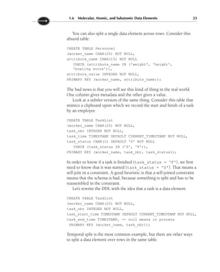 You can also split a single data element across rows. Consider this
absurd table:
CREATE TABLE Personnel
(worker_name CHAR(20) NOT NULL,
attribute_name CHAR(15) NOT NULL
CHECK (attribute_name IN ('weight', 'height',
'bowling score')),
attribute_value INTEGER NOT NULL,
PRIMARY KEY (worker_name, attribute_name));
The bad news is that you will see this kind of thing in the real world.
One column gives metadata and the other gives a value.
Look at a subtler version of the same thing. Consider this table that
mimics a clipboard upon which we record the start and finish of a task
by an employee.
CREATE TABLE TaskList
(worker_name CHAR(20) NOT NULL,
task_nbr INTEGER NOT NULL,
task_time TIMESTAMP DEFAULT CURRENT_TIMESTAMP NOT NULL,
task_status CHAR(1) DEFAULT 'S' NOT NULL
CHECK (task_status IN ('S', 'F')),
PRIMARY KEY (worker_name, task_nbr, task_status));
In order to know if a task is finished (task_status = 'F'), we first
need to know that it was started (task_status = 'S'). That means a
self-join in a constraint. A good heuristic is that a self-joined constraint
means that the schema is bad, because something is split and has to be
reassembled in the constraint.
Let’s rewrite the DDL with the idea that a task is a data element.
CREATE TABLE TaskList
(worker_name CHAR(20) NOT NULL,
task_nbr INTEGER NOT NULL,
task_start_time TIMESTAMP DEFAULT CURRENT_TIMESTAMP NOT NULL,
task_end_time TIMESTAMP, -- null means in process
PRIMARY KEY (worker_name, task_nbr));
Temporal split is the most common example, but there are other ways
to split a data element over rows in the same table.
1.6 Molecular, Atomic, and Subatomic Data Elements 23
 