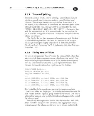 24 CHAPTER 1: SQL IS DECLARATIVE, NOT PROCEDURAL
1.6.3 Temporal Splitting
The most common newbie error is splitting a temporal data element
into (year, month, day) columns or as (year, month) or just (year)
columns. There is a problem with temporal data. By its nature, it is
not atomic; it is a continuum. A continuum has no atomic parts; it can
infinitely subdivide. Thus, the year ‘2005’ is shorthand for the pair
(‘2005-01-01 00:00:00’, ‘2005-12-31 23:59:59.999 …’) where we live
with the precision that our SQL product has for the open end on the
left. It includes every point in between. That means every uncountable
infinite one of them.
The Greeks did not have a concept of a continuum, and this lead
to Zeno’s famous paradoxes. Hey, this is a database book, but you
can Google Greek philosophy for yourself. In particular, look for
“Resolving Zeno’s Paradoxes” by W. I. McLaughin (Scientific American,
November 1994).
1.6.4 Faking Non-1NF Data
So, how do programmers “fake it” within the syntax of SQL when they
want non-1NF data semantics to mimic a familiar record layout? One
way is to use a group of columns where all the members of the group
have the same semantic value; that is, they represent the same data
element. Consider the table of an employee and his children:
CREATE TABLE Employees
(emp_nbr INTEGER NOT NULL,
emp_name CHAR(30) NOT NULL,
...
child1 CHAR(30), birthday1 DATE, sex1 CHAR(1),
child2 CHAR(30), birthday2 DATE, sex2 CHAR(2),
child3 CHAR(30), birthday3 DATE, sex3 CHAR(1),
child4 CHAR(30), birthday4 DATE, sex4 CHAR(1));
This looks like the layouts of many existing file system records in
COBOL and other 3GL languages. The birthday and sex information for
each child is part of a repeated group and therefore violates 1NF
. This is
faking a four-element array in SQL; the index just happens to be part of
the column name!
Very clearly, the dependents should have been in their own table.
There would be no upper limit on family size, aggregation would
be much easier, the schema would have fewer NULLs, and so forth.
 