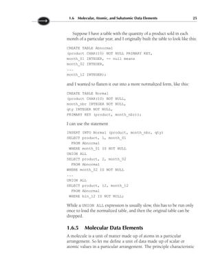 Suppose I have a table with the quantity of a product sold in each
month of a particular year, and I originally built the table to look like this:
CREATE TABLE Abnormal
(product CHAR(10) NOT NULL PRIMARY KEY,
month_01 INTEGER, -- null means
month_02 INTEGER,
...
month_12 INTEGER);
and I wanted to flatten it out into a more normalized form, like this:
CREATE TABLE Normal
(product CHAR(10) NOT NULL,
month_nbr INTEGER NOT NULL,
qty INTEGER NOT NULL,
PRIMARY KEY (product, month_nbr));
I can use the statement
INSERT INTO Normal (product, month_nbr, qty)
SELECT product, 1, month_01
FROM Abnormal
WHERE month_01 IS NOT NULL
UNION ALL
SELECT product, 2, month_02
FROM Abnormal
WHERE month_02 IS NOT NULL
...
UNION ALL
SELECT product, 12, month_12
FROM Abnormal
WHERE bin_12 IS NOT NULL;
While a UNION ALL expression is usually slow, this has to be run only
once to load the normalized table, and then the original table can be
dropped.
1.6.5 Molecular Data Elements
A molecule is a unit of matter made up of atoms in a particular
arrangement. So let me define a unit of data made up of scalar or
atomic values in a particular arrangement. The principle characteristic
1.6 Molecular, Atomic, and Subatomic Data Elements 25
 