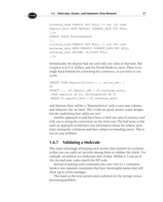 currency_code CHAR(3) NOT NULL, -- use ISO code
deposit_date DATE DEFAULT CURRENT_DATE NOT NULL,
..);
CREATE TABLE ExchangeRates
(..
currency_code CHAR(3) NOT NULL, -- use ISO code
exchange_date DATE DEFAULT CURRENT_DATE NOT NULL,
exchange_rate DECIMAL (8,4)NOT NULL,
..);
Semantically, the deposit had one and only one value at that time. But
I express it in U.S. dollars, and my friend thinks in euros. There is no
single hard formula for converting the currencies, so you have to use
a join.
CREATE VIEW DepositsDollars (.., dollar_amt, )
AS
SELECT .., (D1.deposit_amt * E1.exchange_rate),
FROM Deposits AS D1, ExchangeRates AS E1
WHERE D1.deposit_date = E1.exchange_date;
and likewise there will be a “DepositsEuros” with a euro-amt column,
and whatever else we need. The VIEWs are good, atomic scalar designs,
but the underlying base tables are not!
Another approach would have been to find one unit of currency and
only use it, doing the conversion on the front end. The bad news is that
such an approach would have lost information about the relative posi-
tions among the currencies and been subject to rounding errors. This is
not an easy problem.
1.6.7 Validating a Molecule
The major advantage of keeping each atomic data element in a column
is that you can easily set up rules among them to validate the whole. For
example, an address is a molecular unit of data. Within it, I can see if
the city and state codes match the ZIP code.
Instead of putting such constraints into one CHECK() constraint,
break it into separate constraints that have meaningful names that will
show up in errors messages.
This leads to the next section and a solution for the storage versus
processing problem.
1.6 Molecular, Atomic, and Subatomic Data Elements 27
 