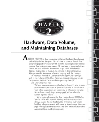 AMAJOR FACTOR in data processing is that the hardware has changed
radically in the last few years. Moore’s Law is a rule of thumb that
computing speed doubles every 18 months; but the principle applies
to more than just processor speeds. All hardware is faster and cheaper
than it has ever been and it continues to get faster and cheaper.
Because storing data is cheaper, the volume of data is increasing.
The question for a database is how to keep up with the changes.
In an article entitled “A Conversation with Jim Gray” (Storage,
Vol. 1, No. 4, June 2003), Dave Patterson began the interview with
the question “What is the state of storage today [2003]?”
Jim Gray’s response was:
We have an embarrassment of riches in that we’re able to store
more than we can access. Capacities continue to double each
year, while access times are improving at 10 percent per year.
So, we have a vastly larger storage pool, with a relatively
narrow pipeline into it.
We’re not really geared for this. Having lots of RAM helps.
We can cache a lot in main memory and reduce secondary
storage access. But the fundamental problem is that we are
building a larger reservoir with more or less the same diameter
pipe coming out of the reservoir. We have a much harder time
accessing things inside the reservoir.
C H A P T E R
2
Hardware, Data Volume,
and Maintaining Databases
 