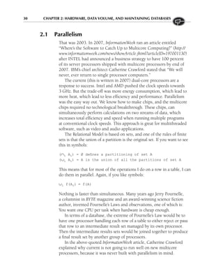 30 CHAPTER 2: HARDWARE, DATA VOLUME, AND MAINTAINING DATABASES
2.1 Parallelism
That was 2003. In 2007, InformationWeek ran an article entitled
“Where’s the Software to Catch Up to Multicore Computing?” (http://
www.informationweek.com/news/showArticle.jhtml?articleID=197001130)
after INTEL had announced a business strategy to have 100 percent
of its server processors shipped with multicore processors by end of
2007. IBM’s chief architect Catherine Crawford stated that “We will
never, ever return to single processor computers.”
The current (this is written in 2007) dual-core processors are a
response to success. Intel and AMD pushed the clock speeds towards
3 GHz. But the trade-off was more energy consumption, which lead to
more heat, which lead to less efficiency and performance. Parallelism
was the easy way out. We know how to make chips, and the multicore
chips required no technological breakthrough. These chips, can
simultaneously perform calculations on two streams of data, which
increases total efficiency and speed when running multiple programs
at conventional clock speeds. This approach is great for multithreaded
software, such as video and audio applications.
The Relational Model is based on sets, and one of the rules of finite
sets is that the union of a partition is the original set. If you want to see
this in symbols:
(∩i Ai) = Ø defines a partitioning of set A
(∪i Ai) = A is the union of all the partitions of set A
This means that for most of the operations I do on a row in a table, I can
do them in parallel. Again, if you like symbols:
∪i f(Ai) = f(A)
Nothing is faster than simultaneous. Many years ago Jerry Pournelle,
a columnist in BYTE magazine and an award-winning science fiction
author, invented Pournelle’s Laws and observations, one of which is:
You want one CPU per task when hardware is cheap enough.
In terms of a database, the extreme of Pournelle’s Law would be to
have one processor handling each row of a table to either reject or pass
that row to an intermediate result set managed by its own processor.
Then the intermediate results sets would be joined together to produce
a final result set by another group of processors.
In the above-quoted InformationWeek article, Catherine Crawford
explained why current is not going to run well on new multicore
processors, because it was never built with parallelism in mind.
 