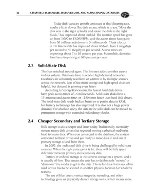 32 CHAPTER 2: HARDWARE, DATA VOLUME, AND MAINTAINING DATABASES
Today disk-capacity growth continues at this blistering rate,
maybe a little slower. But disk access, which is to say, “Move the
disk arm to the right cylinder and rotate the disk to the right
block,” has improved about tenfold. The rotation speed has gone
up from 3,000 to 15,000 RPM, and the access times have gone
from 50 milliseconds down to 5 milliseconds. That’s a factor
of 10. Bandwidth has improved about 40-fold, from 1 megabyte
per second to 40 megabytes per second. Access times are
improving about 7 to 10 percent per year. Meanwhile, densities
have been improving at 100 percent per year.
2.3 Solid-State Disk
This has switched around again. The Internet added another aspect
to data volume. Databases have to service high-demand networks.
Databases are constantly read from or written to by multiple sources
across the network. Lots of fast main storage and high-speed disks are
helpful, but demand is growing even faster.
According to StorageReview.com, the fastest hard disk drives
have peak access times of ~5 milliseconds. Solid-state disks have a
15-microsecond access time, or ~250 times faster than hard disk drives.
The solid-state disk needs backup batteries to persist data in RAM,
but battery technology has also improved. It is also not a huge power
demand. For absolute safety, the data in the solid disk can be moved to
permanent storage with extended redundancy checks.
2.4 Cheaper Secondary and Tertiary Storage
Bulk storage is also cheaper and faster today. Traditionally, secondary
storage meant disk drives that required moving a physical read/write
head to locate data. When you connected to the database, the system
connected to these drives and got ready to move data in and out of
primary storage to and from them.
In 2007, the traditional disk drive is being challenged by solid-state
memory. When the right price point is hit, there will be little speed
difference between primary and secondary data.
Tertiary or archival storage is the slowest storage on a system, and it
is usually off-line. That means the user has to deliberately “mount” or
“dismount” the media to get to the data. This is for data that is not often
used or that has to be secured in another physical location for whatever
reasons.
The use of blue lasers, vertical magnetic recording, and other
technology gives us physically denser storage units, which means more
 