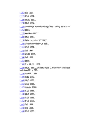 [121] 6/8 1887.
[122] 23/1 1887.
[123] 10/10 1887.
[124] 18/6 1887.
[125] Göteborgs Handels och Sjöfarts Tidning 22/6 1887.
[126] 1887.
[127] Kesäkuu 1887.
[128] 15/9 1887.
[129] Jyllandsposten 3/7 1887.
[130] Dagens Nyheder 4/6 1887.
[131] 13/6 1887.
[132] 9/6 1887
[133] 21/10 1885.
[134] 7/2 1887.
[135] 1888.
[136] N:o 11, 12, 1887.
[137] 19/12 1887, Julkaistu myös G. Brandesin kootuissa
teoksissa III, s. 679.
[138] Toukok. 1887.
[139] 6/12 1887.
[140] 10/3 1888.
[141] 31/3 1888.
[142] Huhtik. 1888.
[143] 17/3 1888.
[144] 28/5 1888.
[145] 11/6 1888.
[146] 14/6 18S8.
[147] 2/6 1888.
[148] 8/6 1888.
[149] 29/8 1888.
 