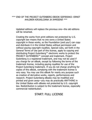 *** END OF THE PROJECT GUTENBERG EBOOK SIIPIRIKKO: ERNST
AHLGREN KIRJAILIJANA JA IHMISENÄ ***
Updated editions will replace the previous one—the old editions
will be renamed.
Creating the works from print editions not protected by U.S.
copyright law means that no one owns a United States
copyright in these works, so the Foundation (and you!) can copy
and distribute it in the United States without permission and
without paying copyright royalties. Special rules, set forth in the
General Terms of Use part of this license, apply to copying and
distributing Project Gutenberg™ electronic works to protect the
PROJECT GUTENBERG™ concept and trademark. Project
Gutenberg is a registered trademark, and may not be used if
you charge for an eBook, except by following the terms of the
trademark license, including paying royalties for use of the
Project Gutenberg trademark. If you do not charge anything for
copies of this eBook, complying with the trademark license is
very easy. You may use this eBook for nearly any purpose such
as creation of derivative works, reports, performances and
research. Project Gutenberg eBooks may be modified and
printed and given away—you may do practically ANYTHING in
the United States with eBooks not protected by U.S. copyright
law. Redistribution is subject to the trademark license, especially
commercial redistribution.
START: FULL LICENSE
 