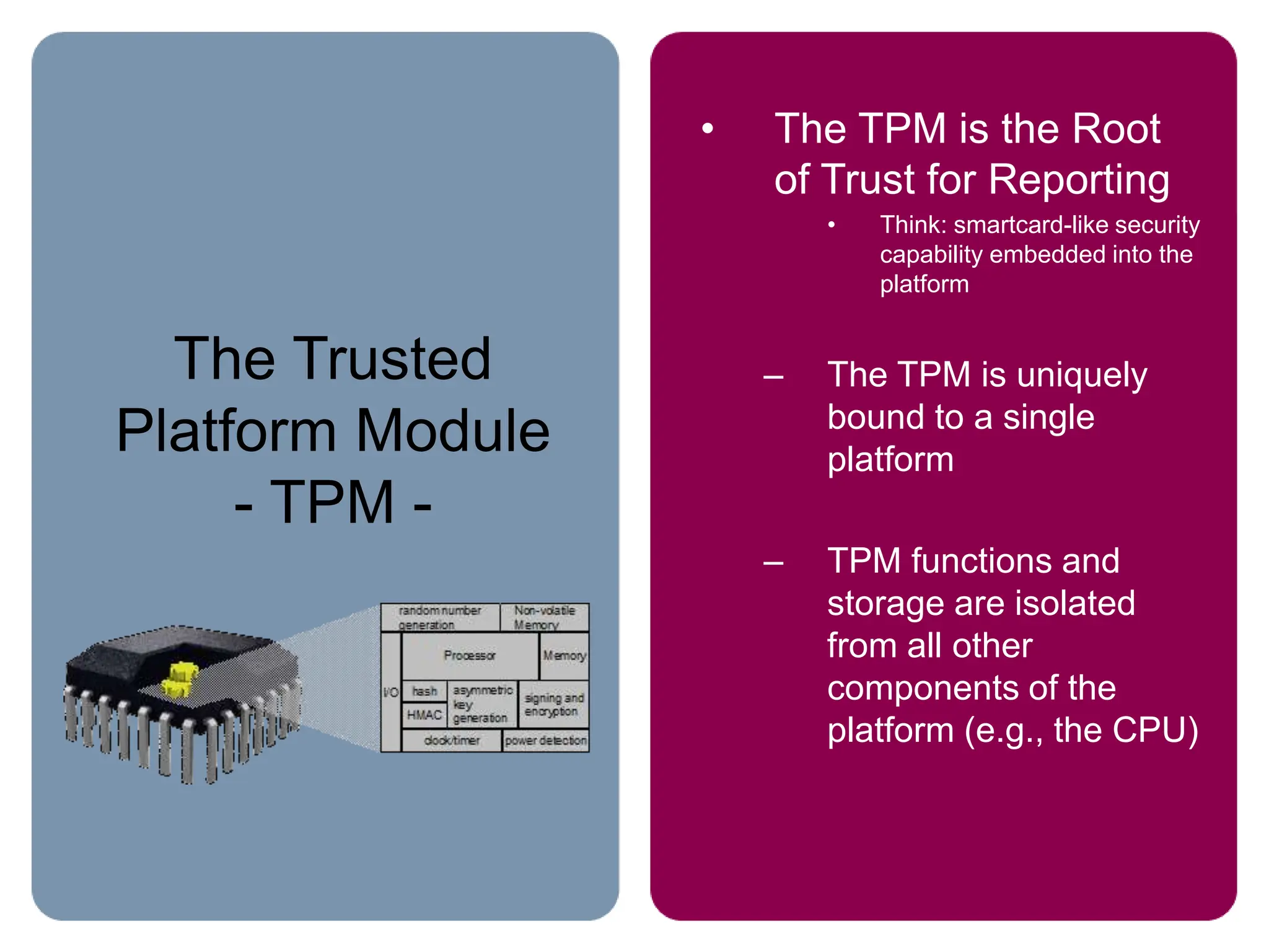 The Trusted
Platform Module
- TPM -
• The TPM is the Root
of Trust for Reporting
• Think: smartcard-like security
capability embedded into the
platform
– The TPM is uniquely
bound to a single
platform
– TPM functions and
storage are isolated
from all other
components of the
platform (e.g., the CPU)
 