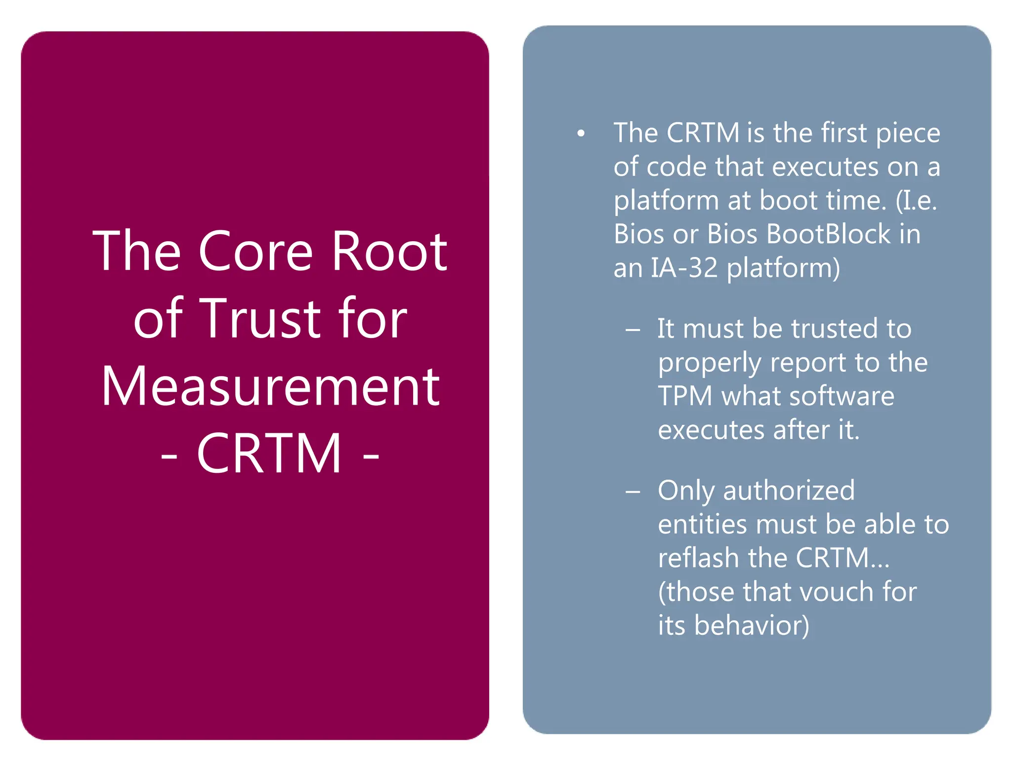 The Core Root
of Trust for
Measurement
- CRTM -
• The CRTM is the first piece
of code that executes on a
platform at boot time. (I.e.
Bios or Bios BootBlock in
an IA-32 platform)
– It must be trusted to
properly report to the
TPM what software
executes after it.
– Only authorized
entities must be able to
reflash the CRTM…
(those that vouch for
its behavior)
 