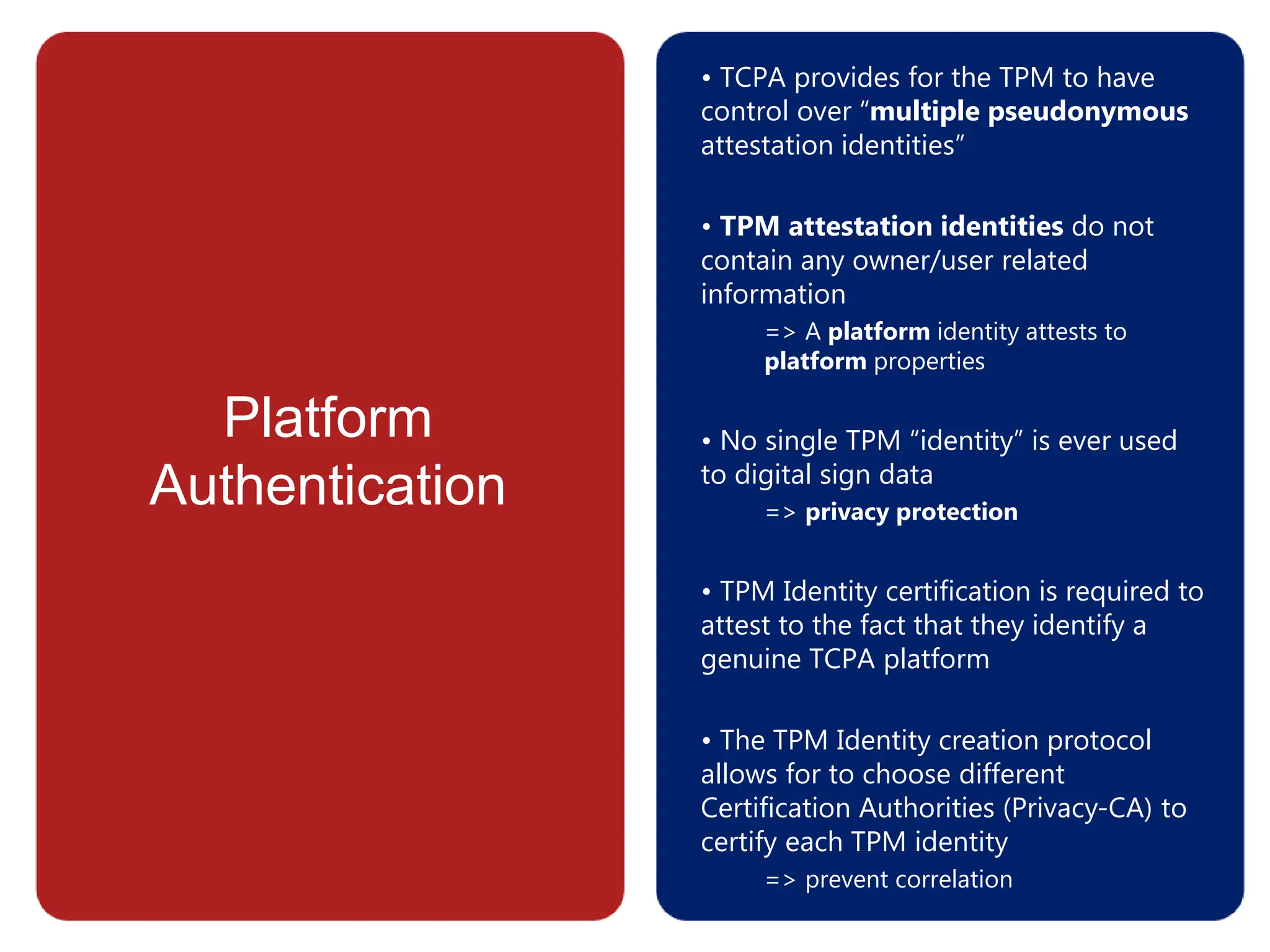 Platform
Authentication
• TCPA provides for the TPM to have
control over “multiple pseudonymous
attestation identities”
• TPM attestation identities do not
contain any owner/user related
information
=> A platform identity attests to
platform properties
• No single TPM “identity” is ever used
to digital sign data
=> privacy protection
• TPM Identity certification is required to
attest to the fact that they identify a
genuine TCPA platform
• The TPM Identity creation protocol
allows for to choose different
Certification Authorities (Privacy-CA) to
certify each TPM identity
=> prevent correlation
 