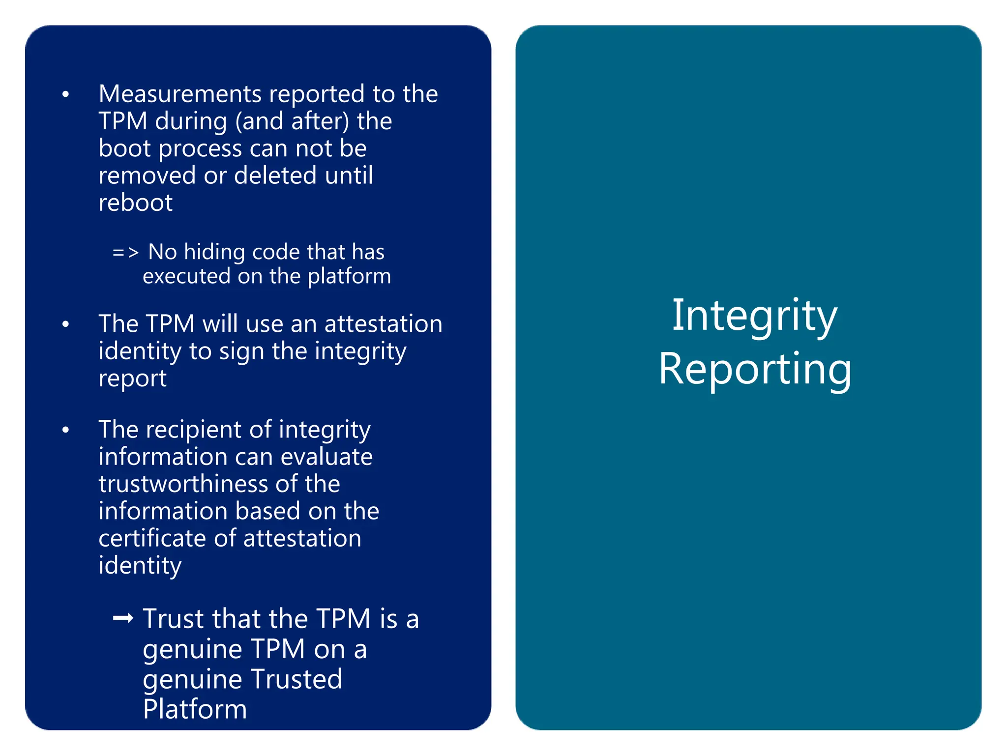 Integrity
Reporting
• Measurements reported to the
TPM during (and after) the
boot process can not be
removed or deleted until
reboot
=> No hiding code that has
executed on the platform
• The TPM will use an attestation
identity to sign the integrity
report
• The recipient of integrity
information can evaluate
trustworthiness of the
information based on the
certificate of attestation
identity
 Trust that the TPM is a
genuine TPM on a
genuine Trusted
Platform
 