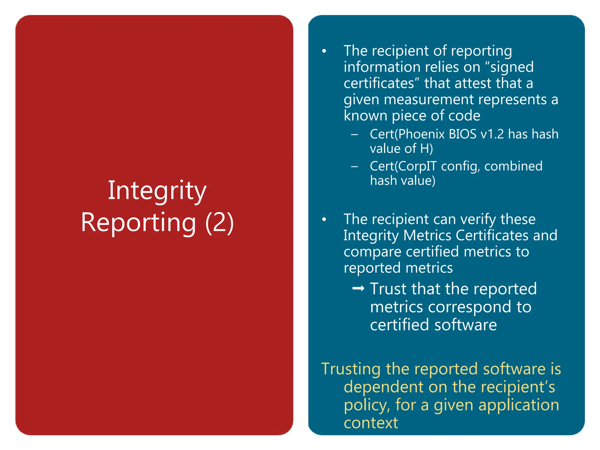 Integrity
Reporting (2)
• The recipient of reporting
information relies on “signed
certificates” that attest that a
given measurement represents a
known piece of code
– Cert(Phoenix BIOS v1.2 has hash
value of H)
– Cert(CorpIT config, combined
hash value)
• The recipient can verify these
Integrity Metrics Certificates and
compare certified metrics to
reported metrics
 Trust that the reported
metrics correspond to
certified software
Trusting the reported software is
dependent on the recipient’s
policy, for a given application
context
 