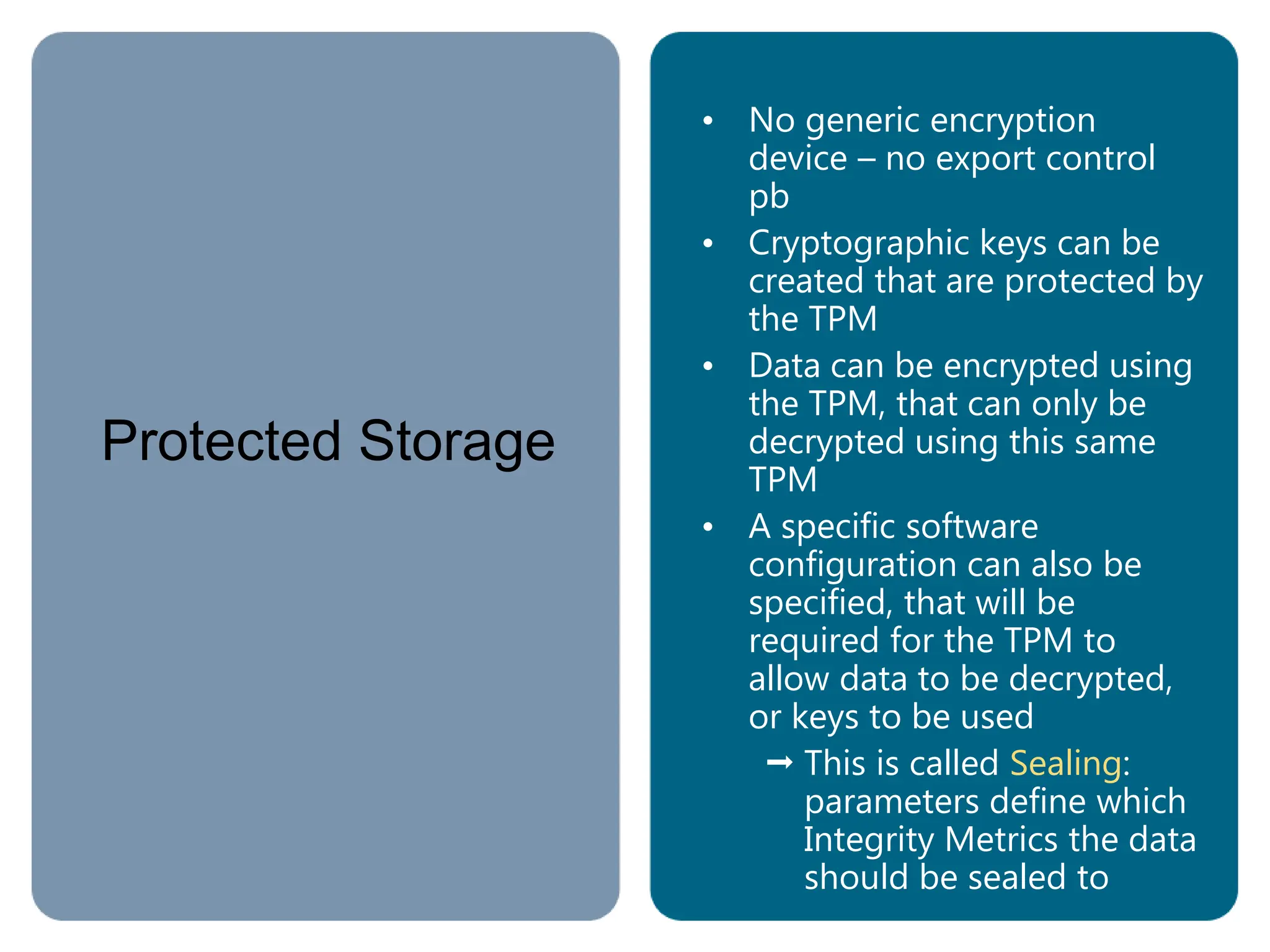 Protected Storage
• No generic encryption
device – no export control
pb
• Cryptographic keys can be
created that are protected by
the TPM
• Data can be encrypted using
the TPM, that can only be
decrypted using this same
TPM
• A specific software
configuration can also be
specified, that will be
required for the TPM to
allow data to be decrypted,
or keys to be used
 This is called Sealing:
parameters define which
Integrity Metrics the data
should be sealed to
 