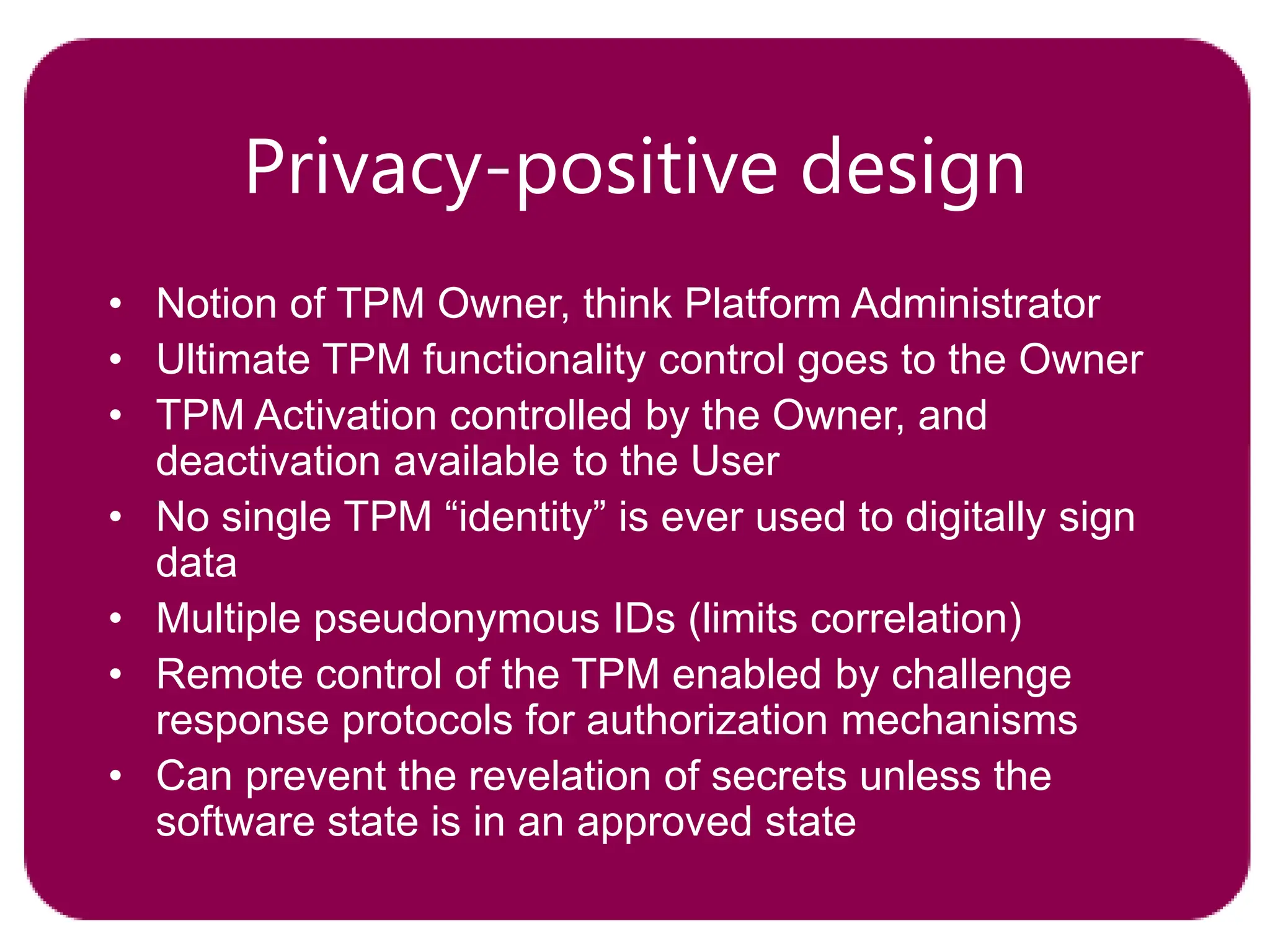 Privacy-positive design
• Notion of TPM Owner, think Platform Administrator
• Ultimate TPM functionality control goes to the Owner
• TPM Activation controlled by the Owner, and
deactivation available to the User
• No single TPM “identity” is ever used to digitally sign
data
• Multiple pseudonymous IDs (limits correlation)
• Remote control of the TPM enabled by challenge
response protocols for authorization mechanisms
• Can prevent the revelation of secrets unless the
software state is in an approved state
 