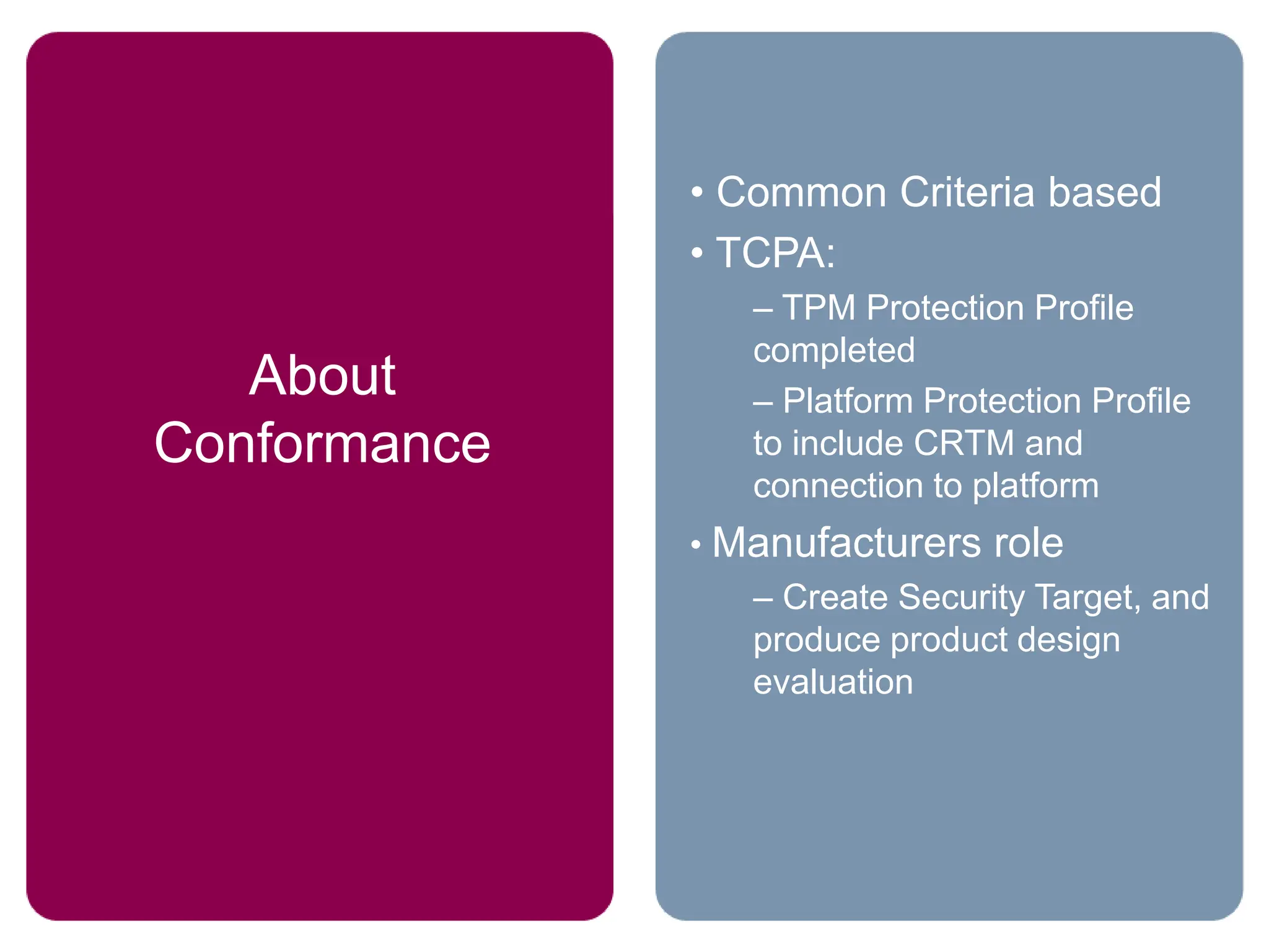 • Common Criteria based
• TCPA:
– TPM Protection Profile
completed
– Platform Protection Profile
to include CRTM and
connection to platform
• Manufacturers role
– Create Security Target, and
produce product design
evaluation
About
Conformance
 