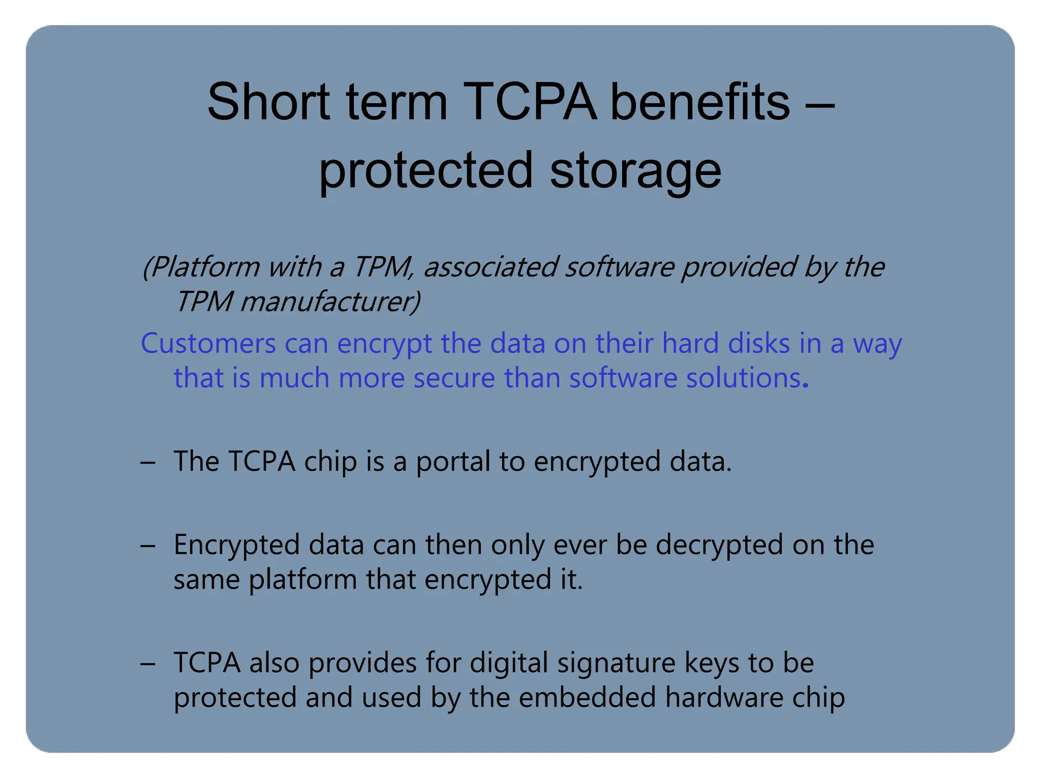 Short term TCPA benefits –
protected storage
(Platform with a TPM, associated software provided by the
TPM manufacturer)
Customers can encrypt the data on their hard disks in a way
that is much more secure than software solutions.
– The TCPA chip is a portal to encrypted data.
– Encrypted data can then only ever be decrypted on the
same platform that encrypted it.
– TCPA also provides for digital signature keys to be
protected and used by the embedded hardware chip
 