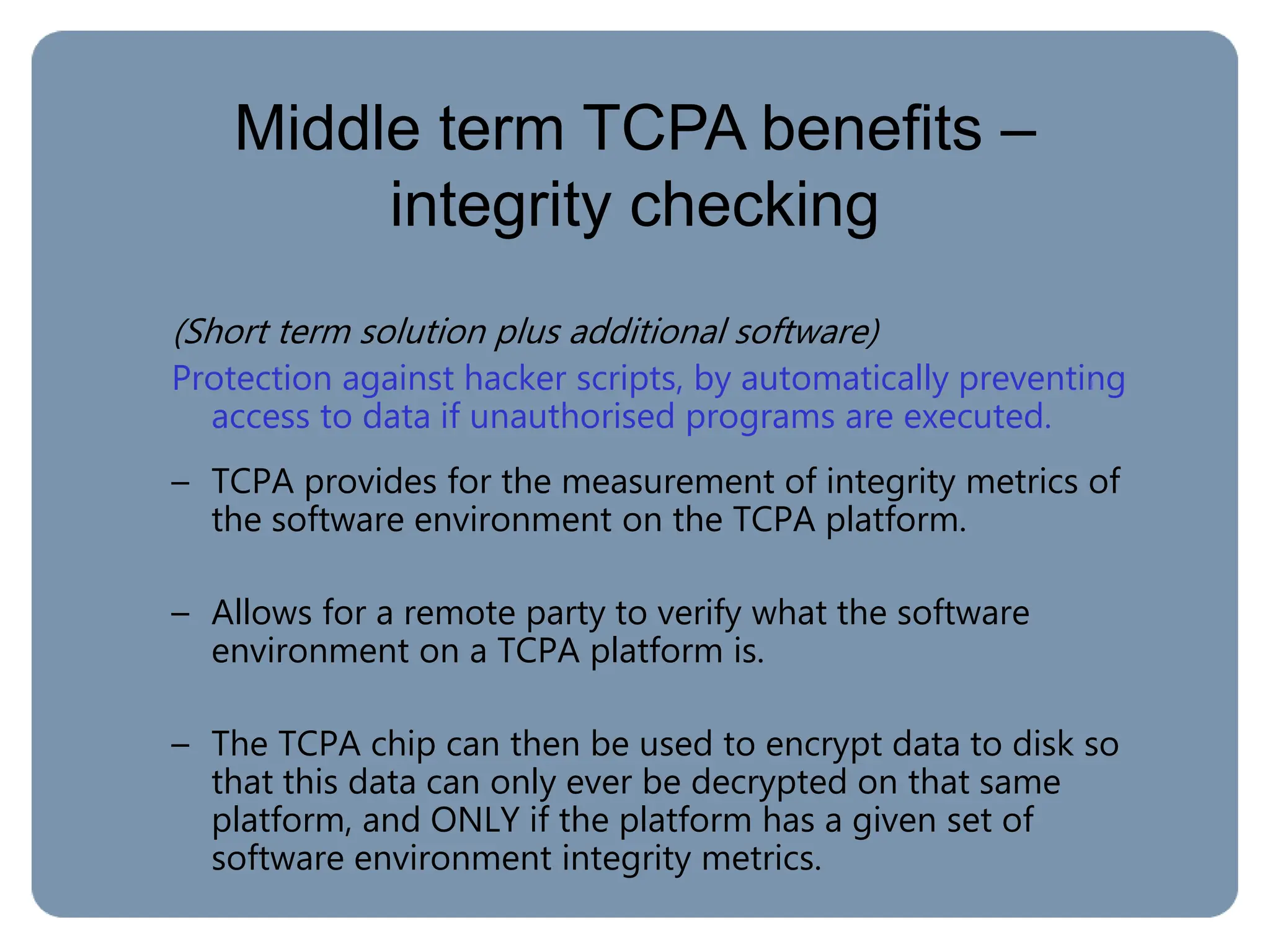 Middle term TCPA benefits –
integrity checking
(Short term solution plus additional software)
Protection against hacker scripts, by automatically preventing
access to data if unauthorised programs are executed.
– TCPA provides for the measurement of integrity metrics of
the software environment on the TCPA platform.
– Allows for a remote party to verify what the software
environment on a TCPA platform is.
– The TCPA chip can then be used to encrypt data to disk so
that this data can only ever be decrypted on that same
platform, and ONLY if the platform has a given set of
software environment integrity metrics.
 