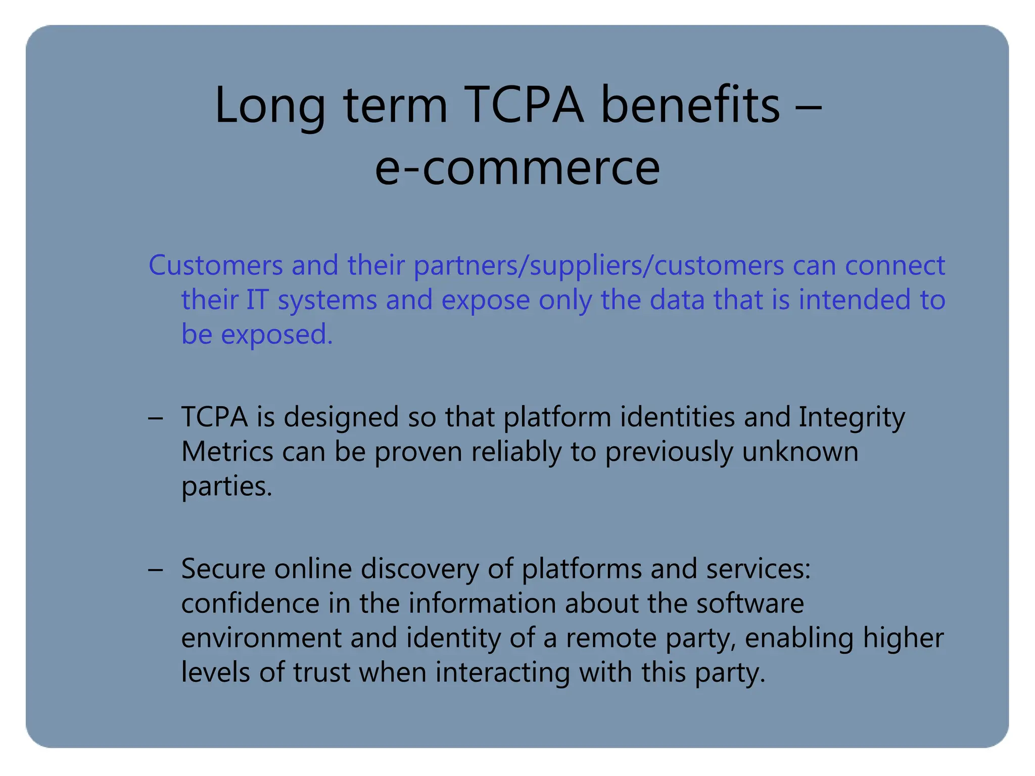 Long term TCPA benefits –
e-commerce
Customers and their partners/suppliers/customers can connect
their IT systems and expose only the data that is intended to
be exposed.
– TCPA is designed so that platform identities and Integrity
Metrics can be proven reliably to previously unknown
parties.
– Secure online discovery of platforms and services:
confidence in the information about the software
environment and identity of a remote party, enabling higher
levels of trust when interacting with this party.
 