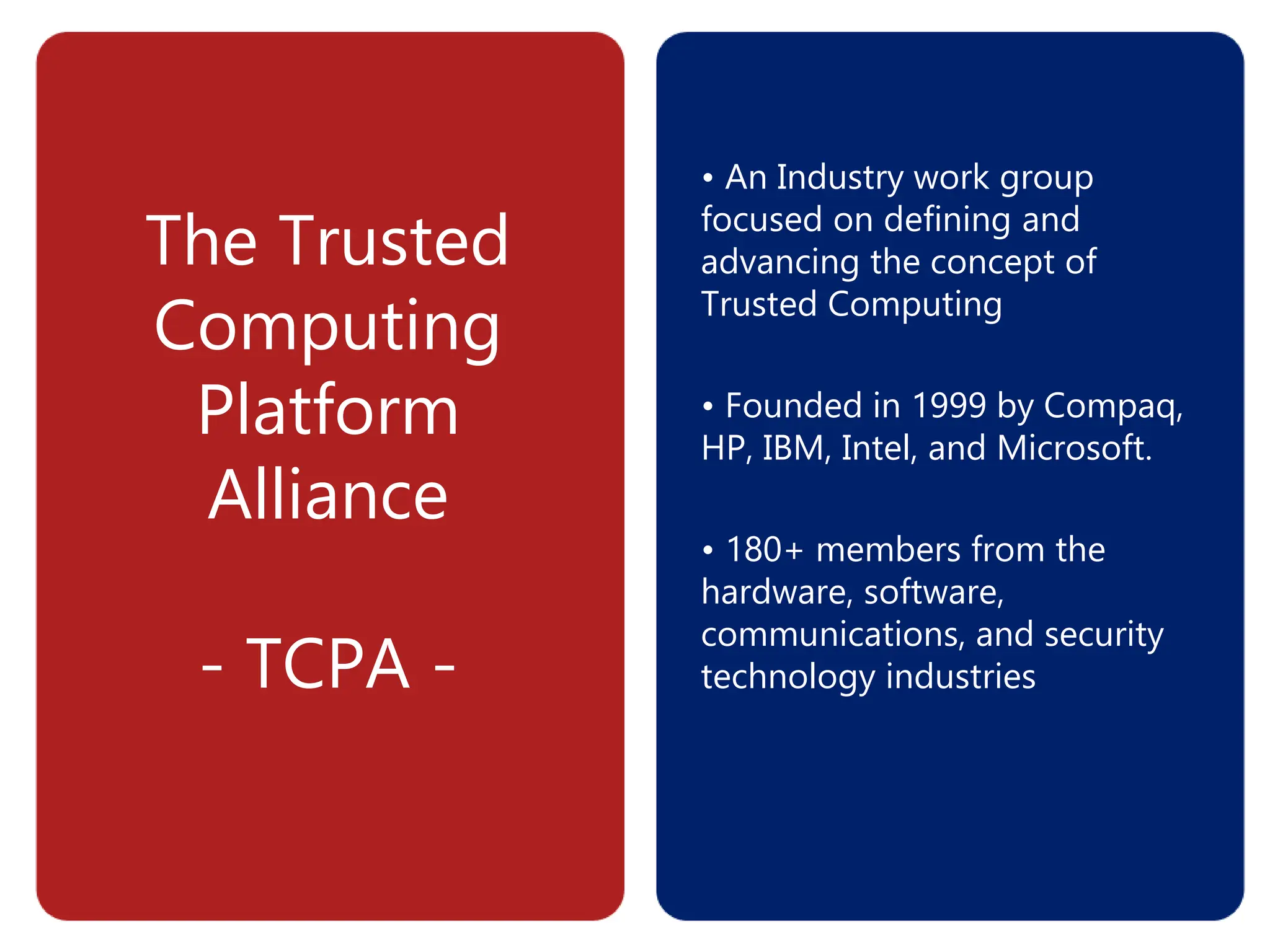 The Trusted
Computing
Platform
Alliance
- TCPA -
• An Industry work group
focused on defining and
advancing the concept of
Trusted Computing
• Founded in 1999 by Compaq,
HP, IBM, Intel, and Microsoft.
• 180+ members from the
hardware, software,
communications, and security
technology industries
 