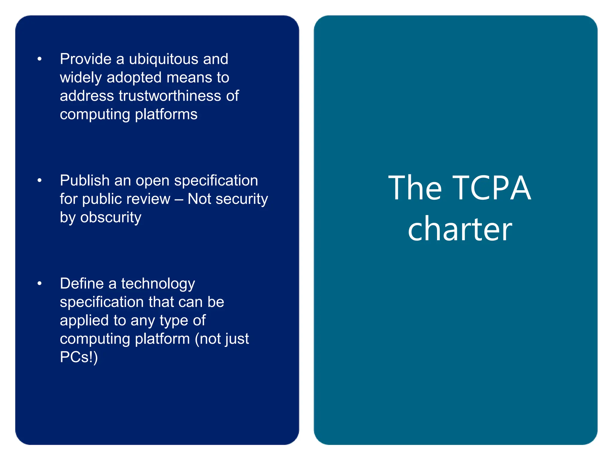The TCPA
charter
• Provide a ubiquitous and
widely adopted means to
address trustworthiness of
computing platforms
• Publish an open specification
for public review – Not security
by obscurity
• Define a technology
specification that can be
applied to any type of
computing platform (not just
PCs!)
 
