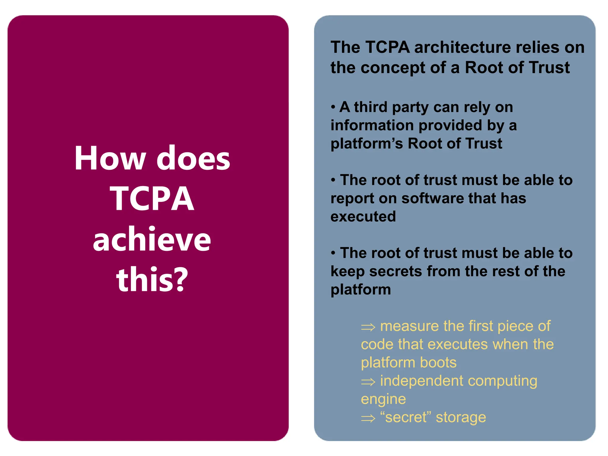 The TCPA architecture relies on
the concept of a Root of Trust
• A third party can rely on
information provided by a
platform’s Root of Trust
• The root of trust must be able to
report on software that has
executed
• The root of trust must be able to
keep secrets from the rest of the
platform
 measure the first piece of
code that executes when the
platform boots
 independent computing
engine
 “secret” storage
How does
TCPA
achieve
this?
 