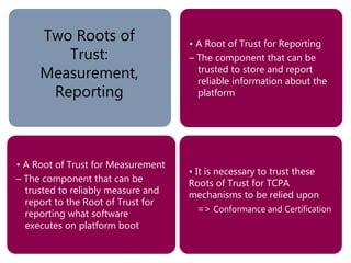 • It is necessary to trust these
Roots of Trust for TCPA
mechanisms to be relied upon
=> Conformance and Certification
• A Root of Trust for Reporting
– The component that can be
trusted to store and report
reliable information about the
platform
• A Root of Trust for Measurement
– The component that can be
trusted to reliably measure and
report to the Root of Trust for
reporting what software
executes on platform boot
Two Roots of
Trust:
Measurement,
Reporting
 