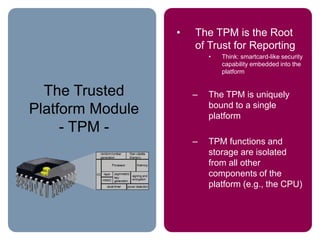 The Trusted
Platform Module
- TPM -
• The TPM is the Root
of Trust for Reporting
• Think: smartcard-like security
capability embedded into the
platform
– The TPM is uniquely
bound to a single
platform
– TPM functions and
storage are isolated
from all other
components of the
platform (e.g., the CPU)
 