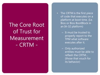 The Core Root
of Trust for
Measurement
- CRTM -
• The CRTM is the first piece
of code that executes on a
platform at boot time. (I.e.
Bios or Bios BootBlock in
an IA-32 platform)
– It must be trusted to
properly report to the
TPM what software
executes after it.
– Only authorized
entities must be able to
reflash the CRTM…
(those that vouch for
its behavior)
 