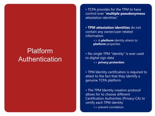 Platform
Authentication
• TCPA provides for the TPM to have
control over “multiple pseudonymous
attestation identities”
• TPM attestation identities do not
contain any owner/user related
information
=> A platform identity attests to
platform properties
• No single TPM “identity” is ever used
to digital sign data
=> privacy protection
• TPM Identity certification is required to
attest to the fact that they identify a
genuine TCPA platform
• The TPM Identity creation protocol
allows for to choose different
Certification Authorities (Privacy-CA) to
certify each TPM identity
=> prevent correlation
 