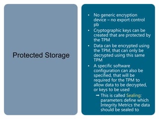 Protected Storage
• No generic encryption
device – no export control
pb
• Cryptographic keys can be
created that are protected by
the TPM
• Data can be encrypted using
the TPM, that can only be
decrypted using this same
TPM
• A specific software
configuration can also be
specified, that will be
required for the TPM to
allow data to be decrypted,
or keys to be used
 This is called Sealing:
parameters define which
Integrity Metrics the data
should be sealed to
 