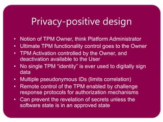 Privacy-positive design
• Notion of TPM Owner, think Platform Administrator
• Ultimate TPM functionality control goes to the Owner
• TPM Activation controlled by the Owner, and
deactivation available to the User
• No single TPM “identity” is ever used to digitally sign
data
• Multiple pseudonymous IDs (limits correlation)
• Remote control of the TPM enabled by challenge
response protocols for authorization mechanisms
• Can prevent the revelation of secrets unless the
software state is in an approved state
 