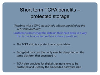 Short term TCPA benefits –
protected storage
(Platform with a TPM, associated software provided by the
TPM manufacturer)
Customers can encrypt the data on their hard disks in a way
that is much more secure than software solutions.
– The TCPA chip is a portal to encrypted data.
– Encrypted data can then only ever be decrypted on the
same platform that encrypted it.
– TCPA also provides for digital signature keys to be
protected and used by the embedded hardware chip
 